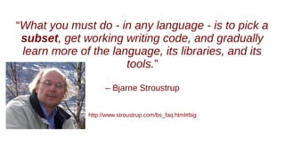 “What you must do - in any language - is to pick a
subset, get working writing code, and gradually
learn more of the language, its libraries, and its
tools.”
– Bjarne Stroustrup
http://www.stroustrup.com/bs_faq.html#big
 