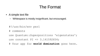 The Format
● A simple text file
– Whitespace is mostly insignificant, but encouraged.
#!/usr/bin/env perl
# comments
use Quantum::Superpositions 'eigenstates';
use constant PI => 3.141592654;
# Your app for world domination goes here.
 