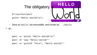 The obligatory Hello World!
#!/usr/bin/perl
print “Hello world!n”;
– Save as 'hello', set executable, and invoke as: ./hello
● or...
perl ­e 'print “Hello world!n”'
perl ­E 'say “Hello world!”'
perl ­e 'printf “%sn”, “Hello world!”'
 