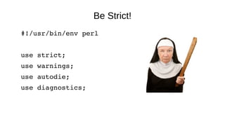 Be Strict!
#!/usr/bin/env perl
use strict;
use warnings;
use autodie;
use diagnostics;
 
