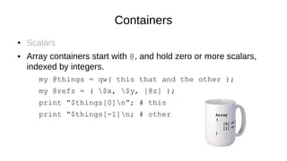 Containers
● Scalars
● Array containers start with @, and hold zero or more scalars,
indexed by integers.
my @things = qw( this that and the other );
my @refs = ( $x, $y, [@z] );
print “$things[0]n”; # this
print “$things[-1]n; # other
 
