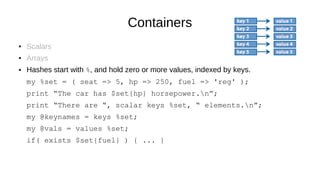 Containers
● Scalars
● Arrays
● Hashes start with %, and hold zero or more values, indexed by keys.
my %set = ( seat => 5, hp => 250, fuel => 'reg' );
print “The car has $set{hp} horsepower.n”;
print “There are “, scalar keys %set, “ elements.n”;
my @keynames = keys %set;
my @vals = values %set;
if( exists $set{fuel} ) { ... }
 