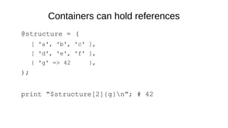 Containers can hold references
@structure = (
[ 'a', 'b', 'c' ],
[ 'd', 'e', 'f' ],
{ 'g' => 42 },
);
print “$structure[2]{g}n”; # 42
 