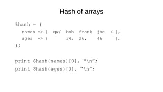 Hash of arrays
%hash = (
names => [ qw/ bob frank joe / ],
ages => [ 34, 26, 46 ],
);
print $hash{names}[0], “n”;
print $hash{ages}[0], “n”;
 