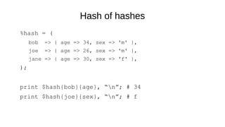 Hash of hashes
%hash = (
bob => { age => 34, sex => 'm' },
joe => { age => 26, sex => 'm' },
jane => { age => 30, sex => 'f' },
);
print $hash{bob}{age}, “n”; # 34
print $hash{joe}{sex}, “n”; # f
 