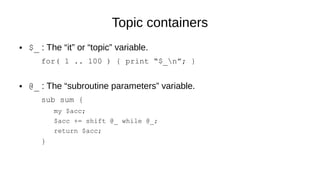 Topic containers
● $_ : The “it” or “topic” variable.
for( 1 .. 100 ) { print “$_n”; }
● @_ : The “subroutine parameters” variable.
sub sum {
my $acc;
$acc += shift @_ while @_;
return $acc;
}
 