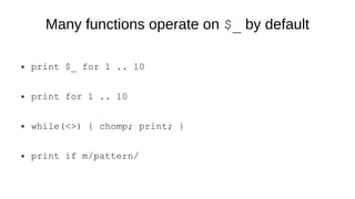 Many functions operate on $_ by default
● print $_ for 1 .. 10
● print for 1 .. 10
● while(<>) { chomp; print; }
● print if m/pattern/
 