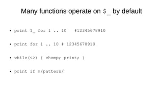 Many functions operate on $_ by default
● print $_ for 1 .. 10 #12345678910
● print for 1 .. 10 # 12345678910
● while(<>) { chomp; print; }
● print if m/pattern/
 