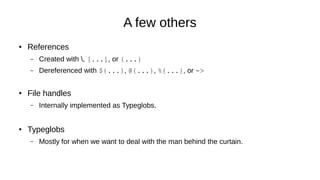 A few others
● References
– Created with , [...], or {...}
– Dereferenced with ${...}, @{...}, %{...}, or ->
● File handles
– Internally implemented as Typeglobs.
● Typeglobs
– Mostly for when we want to deal with the man behind the curtain.
 