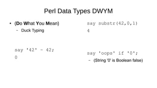 Perl Data Types DWYM
● (Do What You Mean)
– Duck Typing
say '42' – 42;
0
say substr(42,0,1)
4
say 'oops' if '0';
– (String '0' is Boolean false)
 