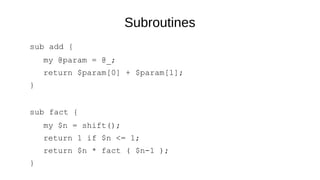 Subroutines
sub add {
my @param = @_;
return $param[0] + $param[1];
}
sub fact {
my $n = shift();
return 1 if $n <= 1;
return $n * fact ( $n-1 );
}
 
