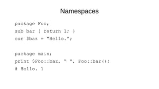 Namespaces
package Foo;
sub bar { return 1; }
our $baz = “Hello.”;
package main;
print $Foo::baz, “ “, Foo::bar();
# Hello. 1
 