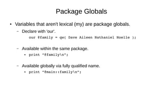 Package Globals
● Variables that aren't lexical (my) are package globals.
– Declare with 'our'.
our @family = qw( Dave Aileen Nathaniel Noelle );
– Available within the same package.
● print “@familyn”;
– Available globally via fully qualified name.
● print “@main::familyn”;
 