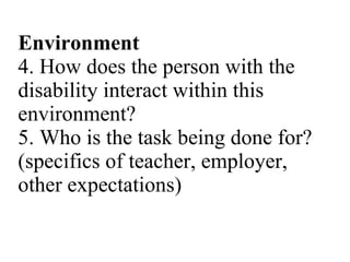 Environment 4. How does the person with the disability interact within this environment? 5. Who is the task being done for? (specifics of teacher, employer, other expectations) 