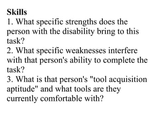 Skills 1. What specific strengths does the person with the disability bring to this task? 2. What specific weaknesses interfere with that person's ability to complete the task? 3. What is that person's "tool acquisition aptitude" and what tools are they currently comfortable with? 