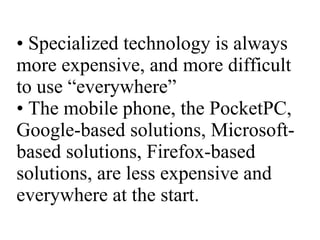 •  Specialized technology is always more expensive, and more difficult to use “everywhere” • The mobile phone, the PocketPC, Google-based solutions, Microsoft-based solutions, Firefox-based solutions, are less expensive and everywhere at the start. 