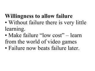 Willingness to allow failure • Without failure there is very little learning. • Make failure “low cost” – learn from the world of video games • Failure now beats failure later. 