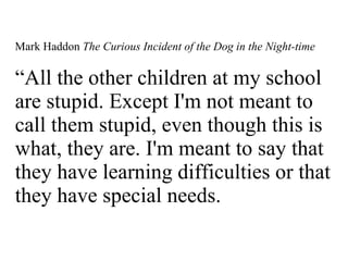 Mark Haddon  The Curious Incident of the Dog in the Night-time “All the other children at my school are stupid. Except I'm not meant to call them stupid, even though this is what, they are. I'm meant to say that they have learning difficulties or that they have special needs.  