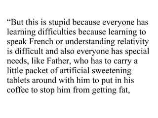“ But this is stupid because everyone has learning difficulties because learning to speak French or understanding relativity is difficult and also everyone has special needs, like Father, who has to carry a little packet of artificial sweetening tablets around with him to put in his coffee to stop him from getting fat,  