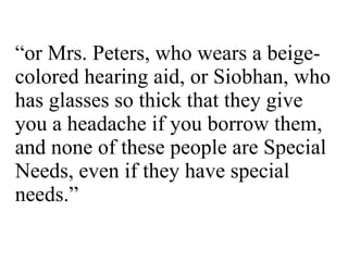 “ or Mrs. Peters, who wears a beige-colored hearing aid, or Siobhan, who has glasses so thick that they give you a headache if you borrow them, and none of these people are Special Needs, even if they have special needs.” 