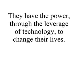 They have the power, through the leverage of technology, to change their lives. 