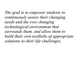 The goal is to empower students to continuously assess their changing needs and the ever changing technological environment that surrounds them, and allow them to build their own toolbelts of appropriate solutions to their life challenges. 