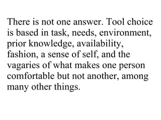 There is not one answer. Tool choice is based in task, needs, environment, prior knowledge, availability, fashion, a sense of self, and the vagaries of what makes one person comfortable but not another, among many other things. 