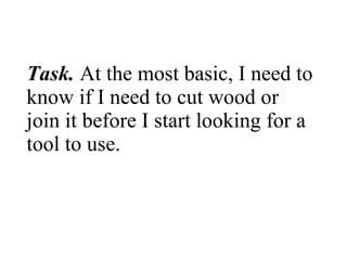 Task.  At the most basic, I need to know if I need to cut wood or join it before I start looking for a tool to use.  