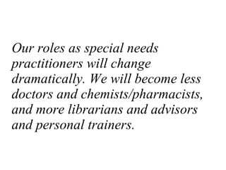 Our roles as special needs practitioners will change dramatically. We will become less doctors and chemists/pharmacists, and more librarians and advisors and personal trainers. 