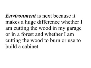 Environment  is next because it makes a huge difference whether I am cutting the wood in my garage or in a forest and whether I am cutting the wood to burn or use to build a cabinet.  