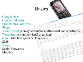 Basics Google Docs Google Calendar Firefox  plus Add- Ons Skype VoiceThread  (non-synchronous multi-modal conversations) Webspiration  (online visual organizer) Ghotit  (the best spellcheck system) SMS Blogs Social Networks Mobiles 