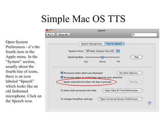 Simple Mac OS TTS Open System Preferences - it’s the fourth item in the Apple menu. In the “System” section, usually about the fourth line of icons, there is an icon labeled “Speech” which looks like an old fashioned microphone. Click on the Speech icon. 