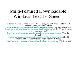 Multi-Featured Downloadable Windows Text-To-Speech Microsoft Reader with Text-To-Speech engine and Read in Microsoft Reader  (RMR) add-ons -  FREE http://www.microsoft.com/reader/downloads/ pc.asp  (laptop/desktop PC) http://www.microsoft.com/reader/downloads/ tablet.asp  (tablet PC, with "write notes in the margins!") http://www.microsoft.com/reader/developers/downloads/ tts.asp  (Text-To-Speech) http://www.microsoft.com/reader/developers/downloads/ rmr.asp  (RMR, creates one-click conversions from Microsoft Word) http://www.microsoft.com/reader/downloads/ dictionaries.asp  (Dictionaries) 