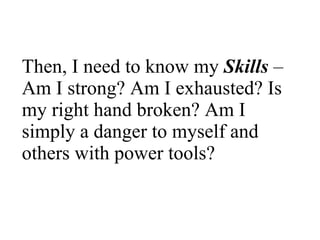 Then, I need to know my  Skills   – Am I strong? Am I exhausted? Is my right hand broken? Am I simply a danger to myself and others with power tools?  