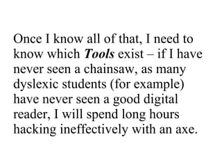 Once I know all of that, I need to know which  Tools   exist – if I have never seen a chainsaw, as many dyslexic students (for example) have never seen a good digital reader, I will spend long hours hacking ineffectively with an axe.  