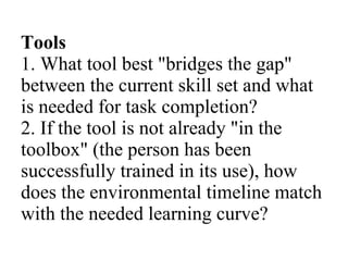 Tools 1. What tool best &quot;bridges the gap&quot; between the current skill set and what is needed for task completion? 2. If the tool is not already &quot;in the toolbox&quot; (the person has been successfully trained in its use), how does the environmental timeline match with the needed learning curve? 