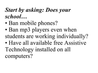 Start by asking: Does your school… • Ban mobile phones? • Ban mp3 players even when students are working individually? • Have all available free Assistive Technology installed on all computers? 