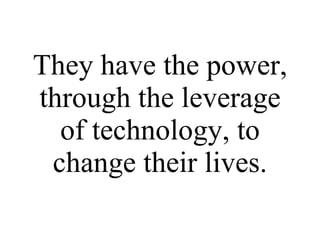 They have the power, through the leverage of technology, to change their lives. 