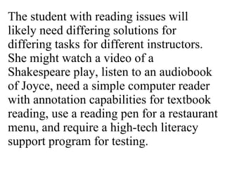 The student with reading issues will likely need differing solutions for differing tasks for different instructors. She might watch a video of a Shakespeare play, listen to an audiobook of Joyce, need a simple computer reader with annotation capabilities for textbook reading, use a reading pen for a restaurant menu, and require a high-tech literacy support program for testing. 