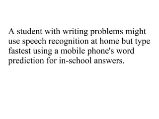 A student with writing problems might use speech recognition at home but type fastest using a mobile phone's word prediction for in-school answers. 