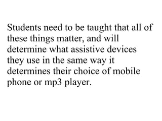 Students need to be taught that all of these things matter, and will determine what assistive devices they use in the same way it determines their choice of mobile phone or mp3 player. 