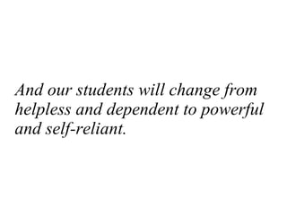 And our students will change from helpless and dependent to powerful and self-reliant. 