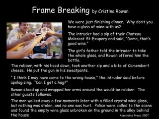 Frame Breaking  by Cristina Rowan We were just finishing dinner.  Why don’t you have a glass of wine with us? The intruder had a sip of their Chateau Malescot St-Exupery and said, “Damn, that’s good wine.” The girl’s father told the intruder to take the whole glass, and Rowan offered him the bottle. The robber, with his hood down, took another sip and a bite of Camembert cheese.  He put the gun in his sweatpants. “  I think I may have come to the wrong house,” the intruder said before apologizing.  “Can I get a hug?” Rowan stood up and wrapped her arms around the would-be robber.  The other guests followed. The man walked away a few moments later with a filled crystal wine glass, but nothing was stolen, and no one was hurt.  Police were called to the scene and found the empty wine glass unbroken on the ground in the alley behind the house  Associated Press, 2007 