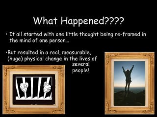 What Happened???? It all started with one little thought being re-framed in the mind of one person…   But resulted in a real, measurable, (huge) physical change in the lives of  several people! 