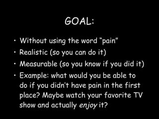 GOAL: Without using the word “pain” Realistic (so you can do it) Measurable (so you know if you did it) Example: what would you be able to do if you didn’t have pain in the first place? Maybe watch your favorite TV show and actually  enjoy  it? 