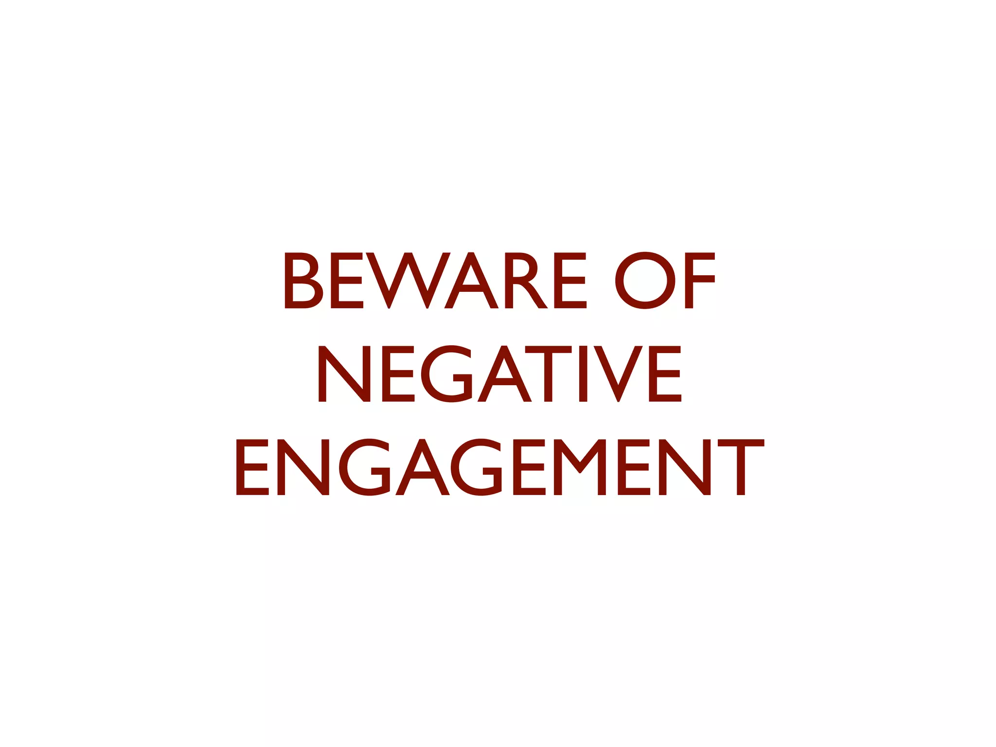 BEWARE OF 
NEGATIVE 
ENGAGEMENT 
 