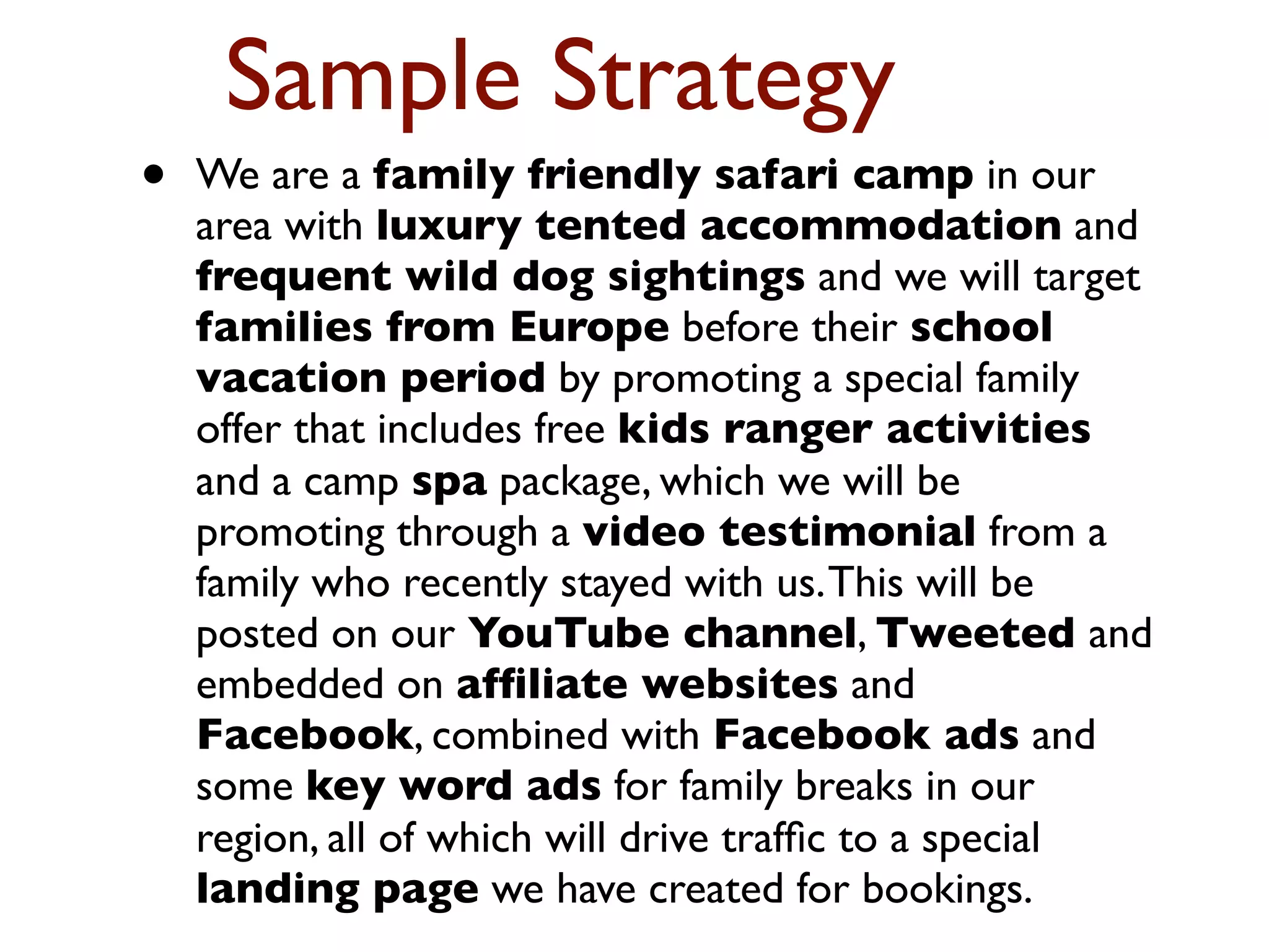 Sample Strategy 
• We are a family friendly safari camp in our 
area with luxury tented accommodation and 
frequent wild dog sightings and we will target 
families from Europe before their school 
vacation period by promoting a special family 
offer that includes free kids ranger activities 
and a camp spa package, which we will be 
promoting through a video testimonial from a 
family who recently stayed with us. This will be 
posted on our YouTube channel, Tweeted and 
embedded on affiliate websites and 
Facebook, combined with Facebook ads and 
some key word ads for family breaks in our 
region, all of which will drive traffic to a special 
landing page we have created for bookings. 
 