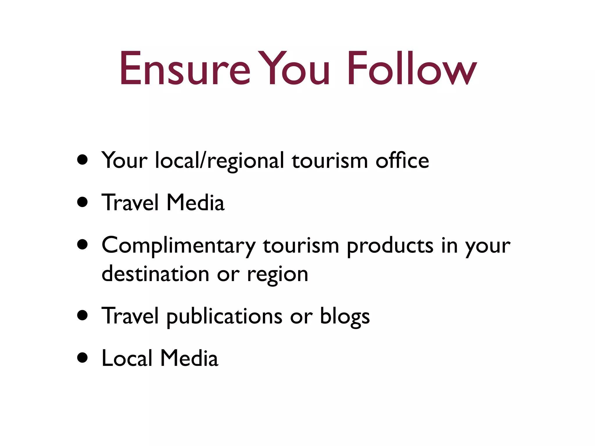 Ensure You Follow 
• Your local/regional tourism office 
• Travel Media 
• Complimentary tourism products in your 
destination or region 
• Travel publications or blogs 
• Local Media 
 