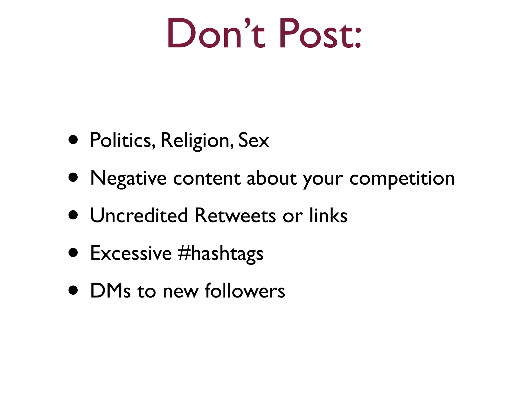 Don’t Post: 
• Politics, Religion, Sex 
• Negative content about your competition 
• Uncredited Retweets or links 
• Excessive #hashtags 
• DMs to new followers 
 