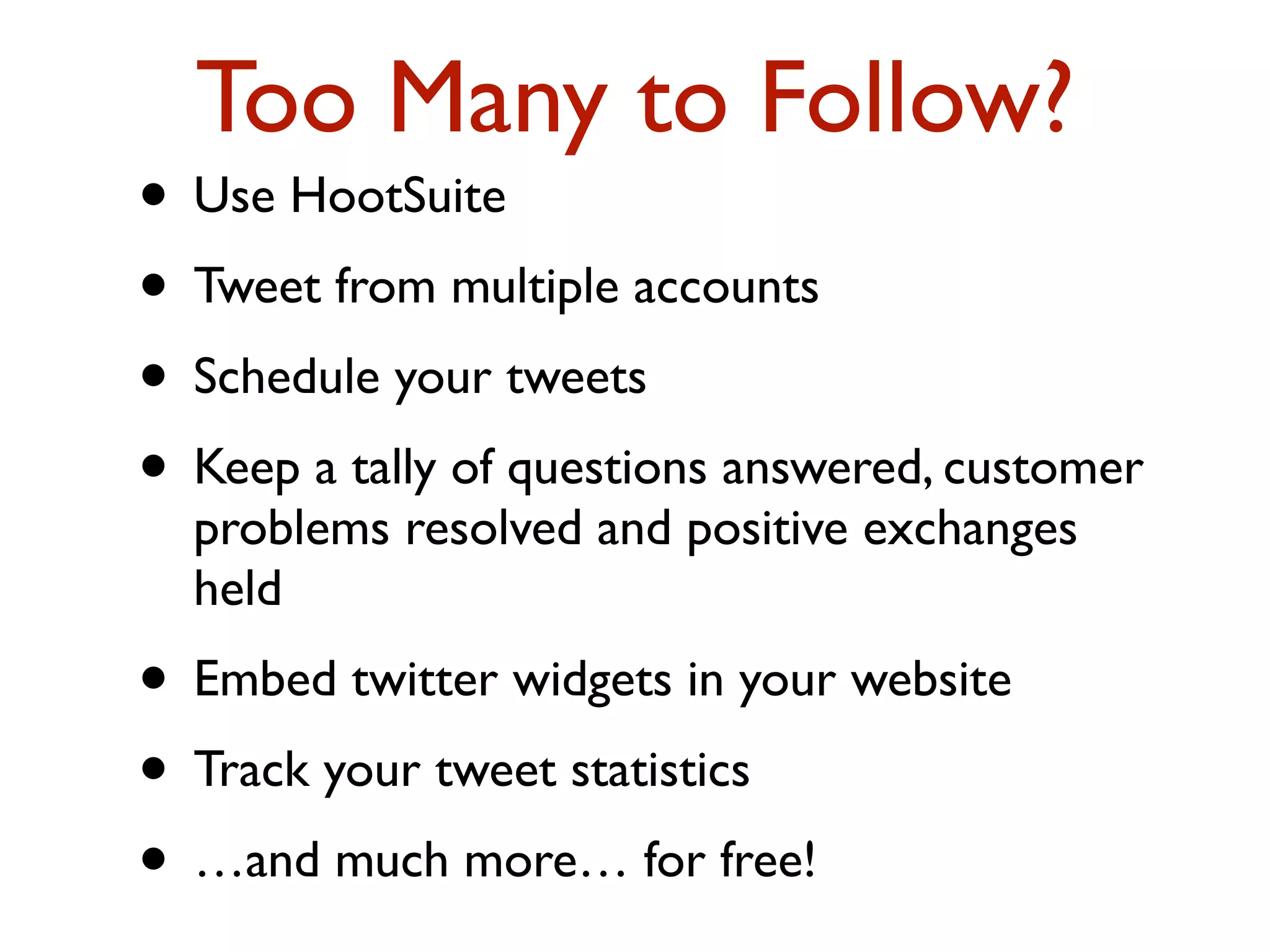Too Many to Follow? 
• Use HootSuite 
• Tweet from multiple accounts 
• Schedule your tweets 
• Keep a tally of questions answered, customer 
problems resolved and positive exchanges 
held 
• Embed twitter widgets in your website 
• Track your tweet statistics 
• …and much more… for free! 
 